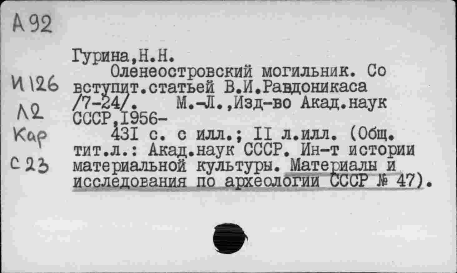 ﻿À 92
ЛІ Кцр СЯ2>
Гурина,Н.Н.
Оленеостровский могильник. Со вступит.статьей В.И.Равдоникаса /7-24/. М.-Л.,Изд-во Акад.наук СССР.1956-
431 с. с илл.; II л.илл. (Общ. тит.л.: Акад.наук СССР. Ин-т истории материальной культуры. Материалы и исследования по археологии СССР № 47).